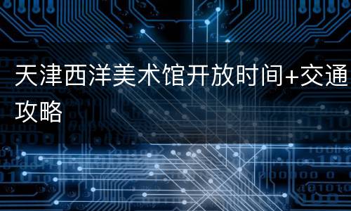天津西洋美术馆开放时间+交通攻略