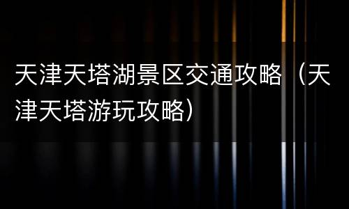 天津天塔湖景区交通攻略（天津天塔游玩攻略）