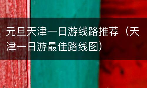 元旦天津一日游线路推荐（天津一日游最佳路线图）