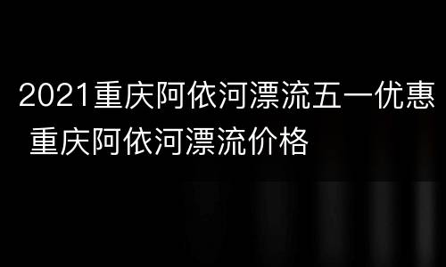 2021重庆阿依河漂流五一优惠 重庆阿依河漂流价格