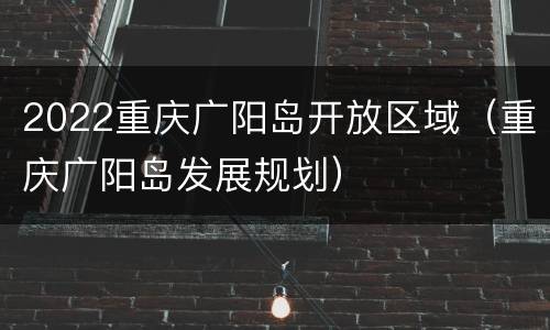 2022重庆广阳岛开放区域（重庆广阳岛发展规划）