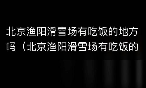 北京渔阳滑雪场有吃饭的地方吗（北京渔阳滑雪场有吃饭的地方吗在哪）