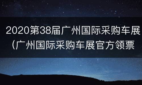 2020第38届广州国际采购车展（广州国际采购车展官方领票）