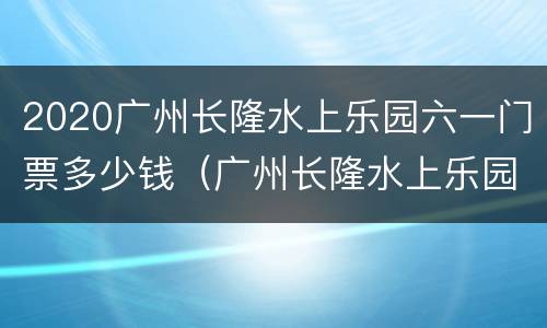 2020广州长隆水上乐园六一门票多少钱（广州长隆水上乐园门票价格2020）