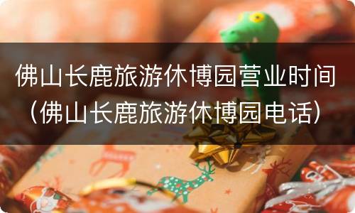 佛山长鹿旅游休博园营业时间（佛山长鹿旅游休博园电话）
