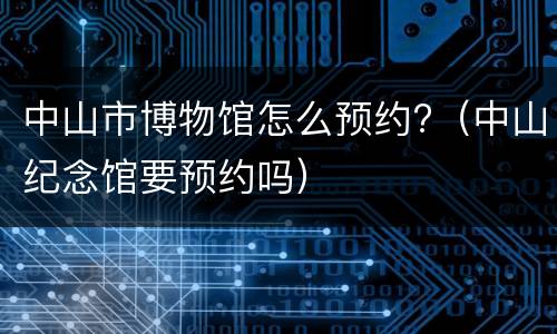 中山市博物馆怎么预约?（中山纪念馆要预约吗）