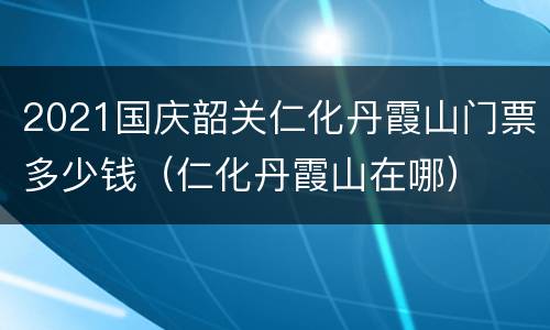 2021国庆韶关仁化丹霞山门票多少钱（仁化丹霞山在哪）