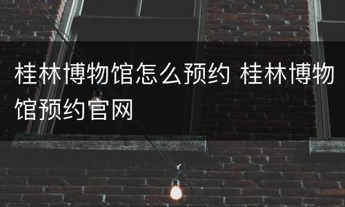 桂林博物馆怎么预约 桂林博物馆预约官网