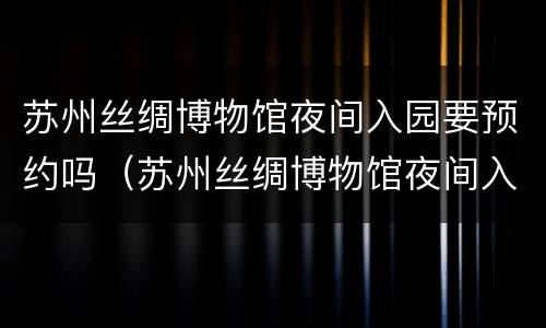 苏州丝绸博物馆夜间入园要预约吗（苏州丝绸博物馆夜间入园要预约吗现在）