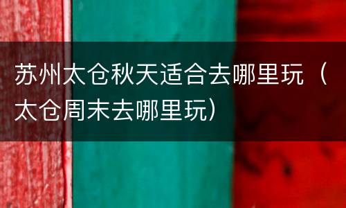 苏州太仓秋天适合去哪里玩（太仓周末去哪里玩）