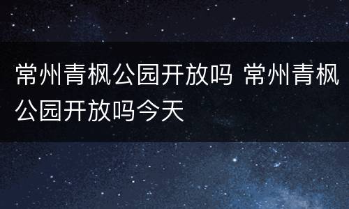 常州青枫公园开放吗 常州青枫公园开放吗今天