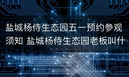 盐城杨侍生态园五一预约参观须知 盐城杨侍生态园老板叫什么