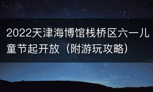 2022天津海博馆栈桥区六一儿童节起开放（附游玩攻略）