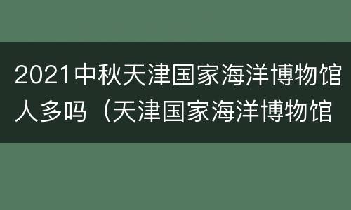 2021中秋天津国家海洋博物馆人多吗（天津国家海洋博物馆什么时候建成）