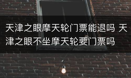 天津之眼摩天轮门票能退吗 天津之眼不坐摩天轮要门票吗