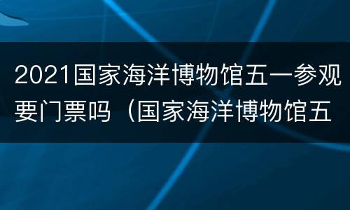 2021国家海洋博物馆五一参观要门票吗（国家海洋博物馆五一开放吗）