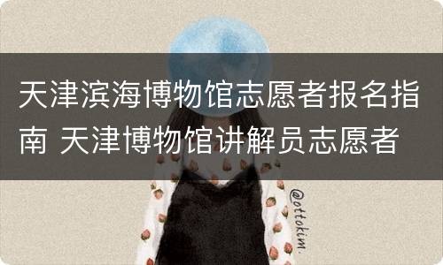 天津滨海博物馆志愿者报名指南 天津博物馆讲解员志愿者