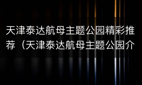 天津泰达航母主题公园精彩推荐（天津泰达航母主题公园介绍）