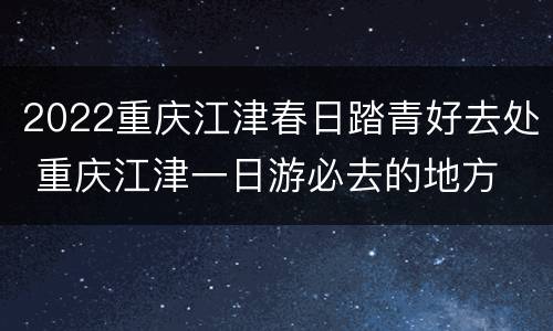 2022重庆江津春日踏青好去处 重庆江津一日游必去的地方