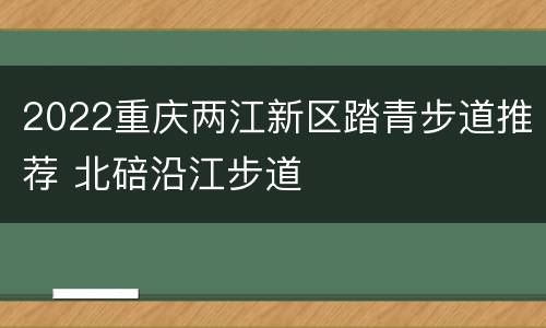 2022重庆两江新区踏青步道推荐 北碚沿江步道