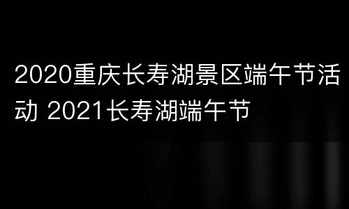 2020重庆长寿湖景区端午节活动 2021长寿湖端午节