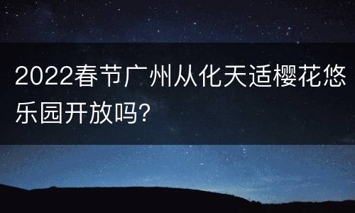 2022春节广州从化天适樱花悠乐园开放吗？