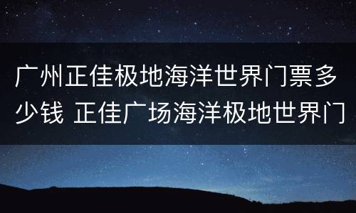 广州正佳极地海洋世界门票多少钱 正佳广场海洋极地世界门票