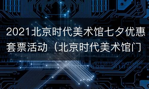 2021北京时代美术馆七夕优惠套票活动（北京时代美术馆门票预约）