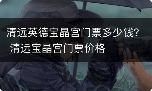 清远英德宝晶宫门票多少钱？ 清远宝晶宫门票价格