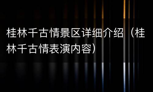 桂林千古情景区详细介绍（桂林千古情表演内容）