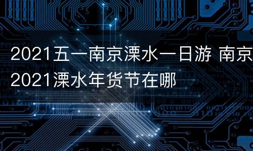 2021五一南京溧水一日游 南京2021溧水年货节在哪