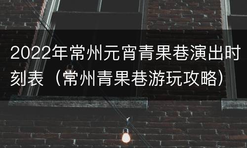 2022年常州元宵青果巷演出时刻表（常州青果巷游玩攻略）