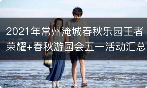 2021年常州淹城春秋乐园王者荣耀+春秋游园会五一活动汇总