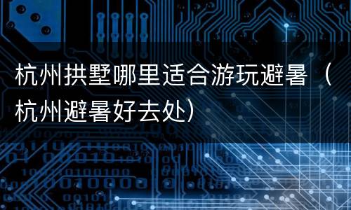 杭州拱墅哪里适合游玩避暑（杭州避暑好去处）