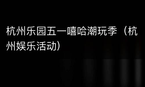 杭州乐园五一嘻哈潮玩季（杭州娱乐活动）