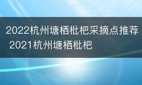 2022杭州塘栖枇杷采摘点推荐 2021杭州塘栖枇杷