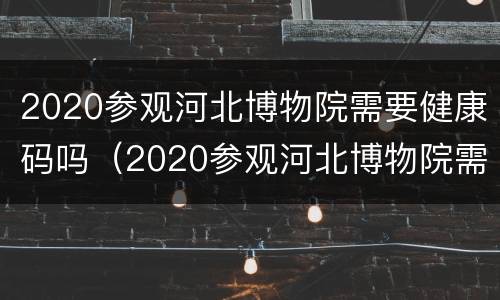 2020参观河北博物院需要健康码吗（2020参观河北博物院需要健康码吗知乎）
