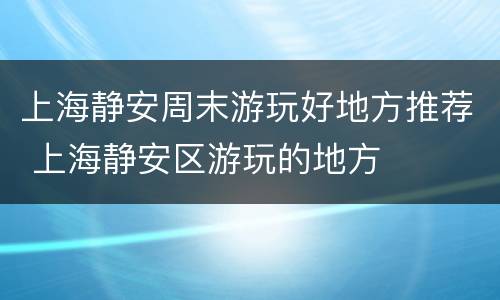 上海静安周末游玩好地方推荐 上海静安区游玩的地方