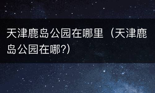 天津鹿岛公园在哪里（天津鹿岛公园在哪?）