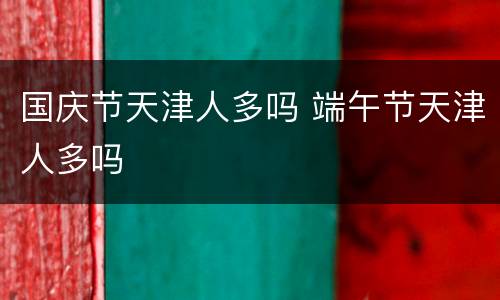 国庆节天津人多吗 端午节天津人多吗
