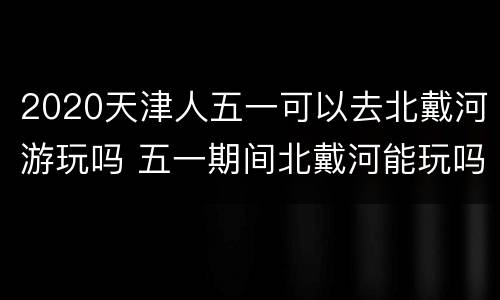 2020天津人五一可以去北戴河游玩吗 五一期间北戴河能玩吗