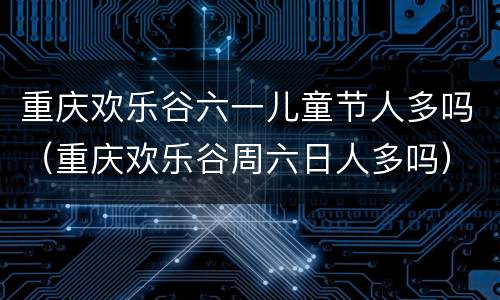 重庆欢乐谷六一儿童节人多吗（重庆欢乐谷周六日人多吗）