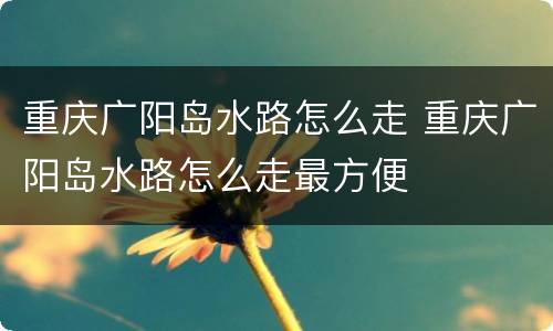 重庆广阳岛水路怎么走 重庆广阳岛水路怎么走最方便