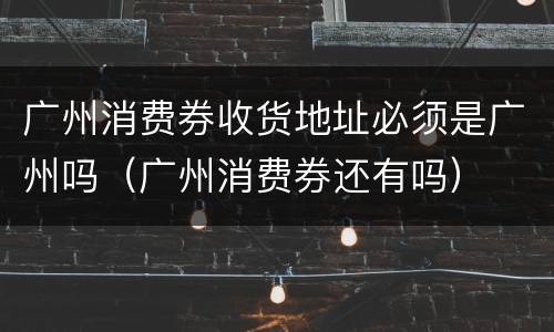广州消费券收货地址必须是广州吗（广州消费券还有吗）