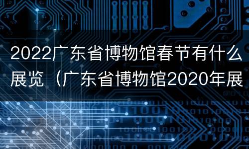 2022广东省博物馆春节有什么展览（广东省博物馆2020年展览）