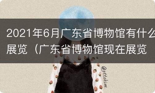 2021年6月广东省博物馆有什么展览（广东省博物馆现在展览）
