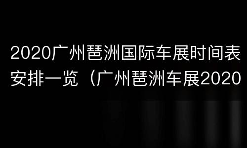 2020广州琶洲国际车展时间表安排一览（广州琶洲车展2020时间表琶洲车展）