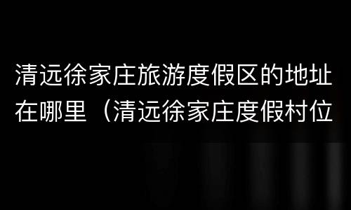 清远徐家庄旅游度假区的地址在哪里（清远徐家庄度假村位置）