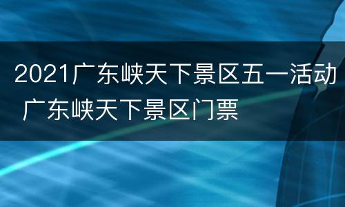 2021广东峡天下景区五一活动 广东峡天下景区门票