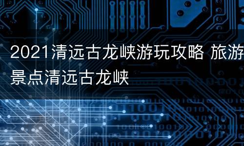 2021清远古龙峡游玩攻略 旅游景点清远古龙峡